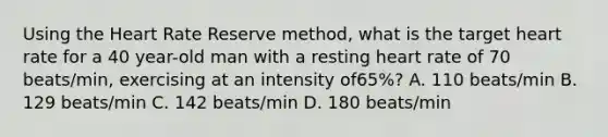 Using the Heart Rate Reserve method, what is the target heart rate for a 40 year-old man with a resting heart rate of 70 beats/min, exercising at an intensity of65%? A. 110 beats/min B. 129 beats/min C. 142 beats/min D. 180 beats/min