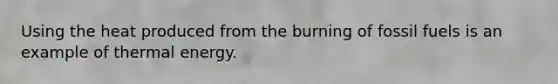 Using the heat produced from the burning of fossil fuels is an example of thermal energy.