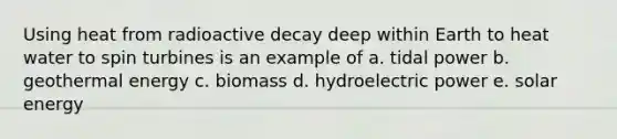 Using heat from radioactive decay deep within Earth to heat water to spin turbines is an example of a. tidal power b. geothermal energy c. biomass d. hydroelectric power e. solar energy