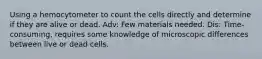 Using a hemocytometer to count the cells directly and determine if they are alive or dead. Adv: Few materials needed. Dis: Time-consuming, requires some knowledge of microscopic differences between live or dead cells.