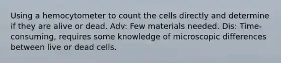 Using a hemocytometer to count the cells directly and determine if they are alive or dead. Adv: Few materials needed. Dis: Time-consuming, requires some knowledge of microscopic differences between live or dead cells.