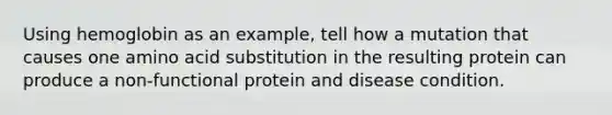 Using hemoglobin as an example, tell how a mutation that causes one amino acid substitution in the resulting protein can produce a non-functional protein and disease condition.