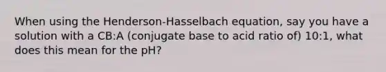 When using the Henderson-Hasselbach equation, say you have a solution with a CB:A (conjugate base to acid ratio of) 10:1, what does this mean for the pH?