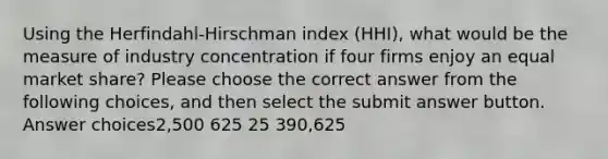 Using the Herfindahl-Hirschman index (HHI), what would be the measure of industry concentration if four firms enjoy an equal market share? Please choose the correct answer from the following choices, and then select the submit answer button. Answer choices2,500 625 25 390,625