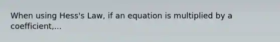 When using Hess's Law, if an equation is multiplied by a coefficient,...