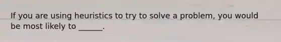 If you are using heuristics to try to solve a problem, you would be most likely to ______.