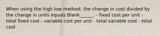 When using the high low method, the change in cost divided by the change in units equals Blank______. - fixed cost per unit - total fixed cost - variable cost per unit - total variable cost - total cost