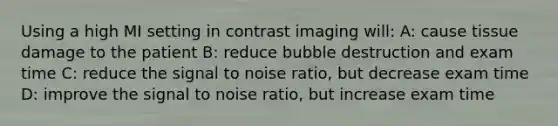 Using a high MI setting in contrast imaging will: A: cause tissue damage to the patient B: reduce bubble destruction and exam time C: reduce the signal to noise ratio, but decrease exam time D: improve the signal to noise ratio, but increase exam time