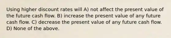 Using higher discount rates will A) not affect the present value of the future cash flow. B) increase the present value of any future cash flow. C) decrease the present value of any future cash flow. D) None of the above.