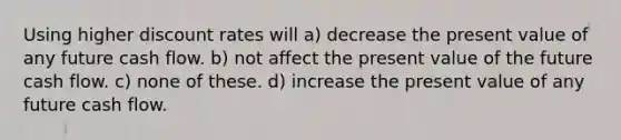 Using higher discount rates will a) decrease the present value of any future cash flow. b) not affect the present value of the future cash flow. c) none of these. d) increase the present value of any future cash flow.