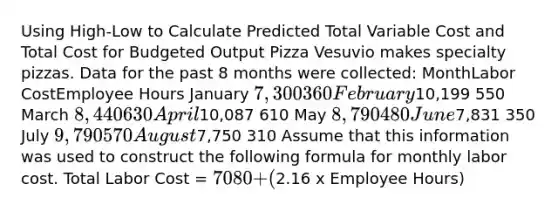 Using High-Low to Calculate Predicted Total Variable Cost and Total Cost for Budgeted Output Pizza Vesuvio makes specialty pizzas. Data for the past 8 months were collected: MonthLabor CostEmployee Hours January 7,300 360 February10,199 550 March 8,440 630 April10,087 610 May 8,790 480 June7,831 350 July 9,790 570 August7,750 310 Assume that this information was used to construct the following formula for monthly labor cost. Total Labor Cost = 7080 + (2.16 x Employee Hours)