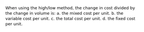 When using the high/low method, the change in cost divided by the change in volume is: a. the mixed cost per unit. b. the variable cost per unit. c. the total cost per unit. d. the fixed cost per unit.