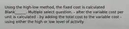 Using the high-low method, the fixed cost is calculated Blank______. Multiple select question. - after the variable cost per unit is calculated - by adding the total cost to the variable cost - using either the high or low level of activity