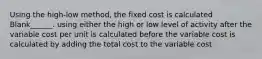 Using the high-low method, the fixed cost is calculated Blank______. using either the high or low level of activity after the variable cost per unit is calculated before the variable cost is calculated by adding the total cost to the variable cost