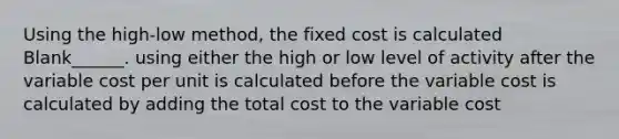 Using the high-low method, the fixed cost is calculated Blank______. using either the high or low level of activity after the variable cost per unit is calculated before the variable cost is calculated by adding the total cost to the variable cost