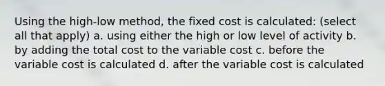 Using the high-low method, the fixed cost is calculated: (select all that apply) a. using either the high or low level of activity b. by adding the total cost to the variable cost c. before the variable cost is calculated d. after the variable cost is calculated