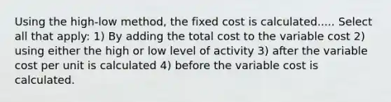 Using the high-low method, the fixed cost is calculated..... Select all that apply: 1) By adding the total cost to the variable cost 2) using either the high or low level of activity 3) after the variable cost per unit is calculated 4) before the variable cost is calculated.