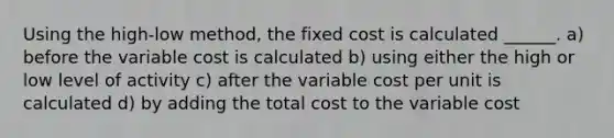 Using the high-low method, the fixed cost is calculated ______. a) before the variable cost is calculated b) using either the high or low level of activity c) after the variable cost per unit is calculated d) by adding the total cost to the variable cost