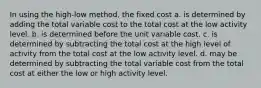 In using the high-low method, the fixed cost a. is determined by adding the total variable cost to the total cost at the low activity level. b. is determined before the unit variable cost. c. is determined by subtracting the total cost at the high level of activity from the total cost at the low activity level. d. may be determined by subtracting the total variable cost from the total cost at either the low or high activity level.