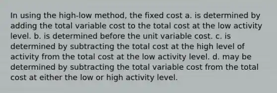 In using the high-low method, the fixed cost a. is determined by adding the total variable cost to the total cost at the low activity level. b. is determined before the unit variable cost. c. is determined by subtracting the total cost at the high level of activity from the total cost at the low activity level. d. may be determined by subtracting the total variable cost from the total cost at either the low or high activity level.