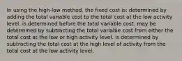 In using the high-low method, the fixed cost is: determined by adding the total variable cost to the total cost at the low activity level. is determined before the total variable cost. may be determined by subtracting the total variable cost from either the total cost at the low or high activity level. is determined by subtracting the total cost at the high level of activity from the total cost at the low activity level.