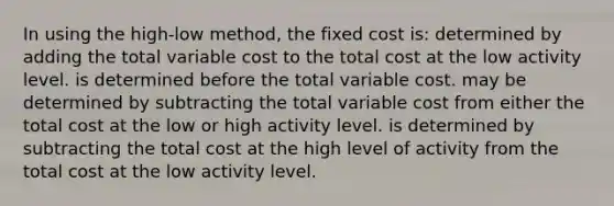 In using the high-low method, the fixed cost is: determined by adding the total variable cost to the total cost at the low activity level. is determined before the total variable cost. may be determined by subtracting the total variable cost from either the total cost at the low or high activity level. is determined by subtracting the total cost at the high level of activity from the total cost at the low activity level.