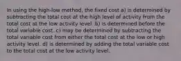 In using the high-low method, the fixed cost a) is determined by subtracting the total cost at the high level of activity from the total cost at the low activity level. b) is determined before the total variable cost. c) may be determined by subtracting the total variable cost from either the total cost at the low or high activity level. d) is determined by adding the total variable cost to the total cost at the low activity level.