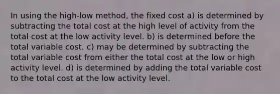 In using the high-low method, the fixed cost a) is determined by subtracting the total cost at the high level of activity from the total cost at the low activity level. b) is determined before the total variable cost. c) may be determined by subtracting the total variable cost from either the total cost at the low or high activity level. d) is determined by adding the total variable cost to the total cost at the low activity level.