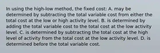 In using the high-low method, the fixed cost: A. may be determined by subtracting the total variable cost from either the total cost at the low or high activity level. B. is determined by adding the total variable cost to the total cost at the low activity level. C. is determined by subtracting the total cost at the high level of activity from the total cost at the low activity level. D. is determined before the total variable cost.