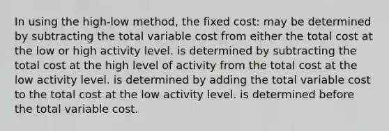 In using the high-low method, the fixed cost: may be determined by subtracting the total variable cost from either the total cost at the low or high activity level. is determined by subtracting the total cost at the high level of activity from the total cost at the low activity level. is determined by adding the total variable cost to the total cost at the low activity level. is determined before the total variable cost.