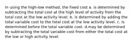 In using the high-low method, the fixed cost a. is determined by subtracting the total cost at the high level of activity from the total cost at the low activity level. b. is determined by adding the total variable cost to the total cost at the low activity level. c. is determined before the total variable cost. d.may be determined by subtracting the total variable cost from either the total cost at the low or high activity level.