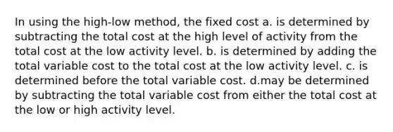 In using the high-low method, the fixed cost a. is determined by subtracting the total cost at the high level of activity from the total cost at the low activity level. b. is determined by adding the total variable cost to the total cost at the low activity level. c. is determined before the total variable cost. d.may be determined by subtracting the total variable cost from either the total cost at the low or high activity level.