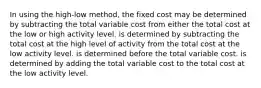 In using the high-low method, the fixed cost may be determined by subtracting the total variable cost from either the total cost at the low or high activity level. is determined by subtracting the total cost at the high level of activity from the total cost at the low activity level. is determined before the total variable cost. is determined by adding the total variable cost to the total cost at the low activity level.