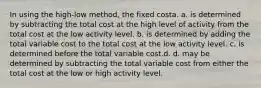 In using the high-low method, the fixed costa. a. is determined by subtracting the total cost at the high level of activity from the total cost at the low activity level. b. is determined by adding the total variable cost to the total cost at the low activity level. c. is determined before the total variable cost.d. d. may be determined by subtracting the total variable cost from either the total cost at the low or high activity level.