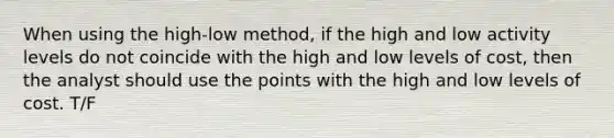 When using the high-low method, if the high and low activity levels do not coincide with the high and low levels of cost, then the analyst should use the points with the high and low levels of cost. T/F