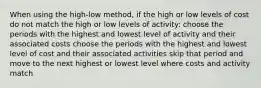 When using the high-low method, if the high or low levels of cost do not match the high or low levels of activity: choose the periods with the highest and lowest level of activity and their associated costs choose the periods with the highest and lowest level of cost and their associated activities skip that period and move to the next highest or lowest level where costs and activity match