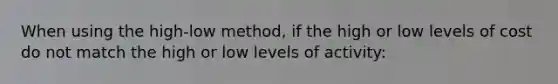 When using the high-low method, if the high or low levels of cost do not match the high or low levels of activity: