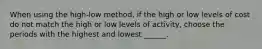 When using the high-low method, if the high or low levels of cost do not match the high or low levels of activity, choose the periods with the highest and lowest ______.