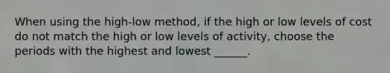 When using the high-low method, if the high or low levels of cost do not match the high or low levels of activity, choose the periods with the highest and lowest ______.