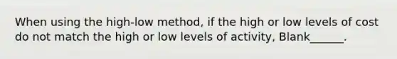 When using the high-low method, if the high or low levels of cost do not match the high or low levels of activity, Blank______.