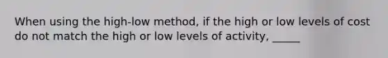 When using the high-low method, if the high or low levels of cost do not match the high or low levels of activity, _____