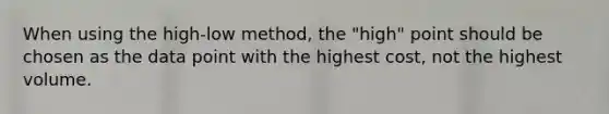 When using the high-low method, the "high" point should be chosen as the data point with the highest cost, not the highest volume.