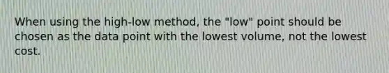 When using the high-low method, the "low" point should be chosen as the data point with the lowest volume, not the lowest cost.