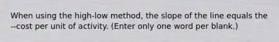 When using the high-low method, the slope of the line equals the --cost per unit of activity. (Enter only one word per blank.)