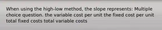 When using the high-low method, the slope represents: Multiple choice question. the variable cost per unit the fixed cost per unit total fixed costs total variable costs