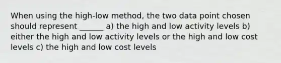 When using the high-low method, the two data point chosen should represent ______ a) the high and low activity levels b) either the high and low activity levels or the high and low cost levels c) the high and low cost levels