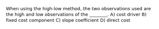 When using the high-low method, the two observations used are the high and low observations of the ________. A) cost driver B) fixed cost component C) slope coefficient D) direct cost