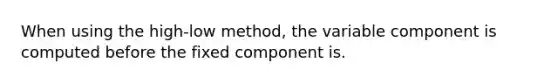 When using the high-low method, the variable component is computed before the fixed component is.