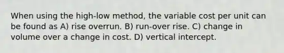 When using the high-low method, the variable cost per unit can be found as A) rise overrun. B) run-over rise. C) change in volume over a change in cost. D) vertical intercept.