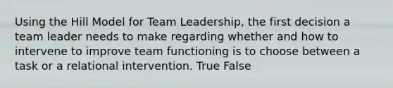 Using the Hill Model for Team Leadership, the first decision a team leader needs to make regarding whether and how to intervene to improve team functioning is to choose between a task or a relational intervention. True False